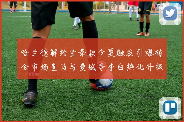 哈兰德解约金条款今夏触发引爆转会市场皇马与曼城争夺白热化升级