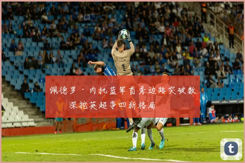 佩德罗·内托蓝军首秀边路突破数据深挖英超争四新格局
