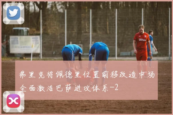 弗里克将佩德里位置前移改造中场全面激活巴萨进攻体系