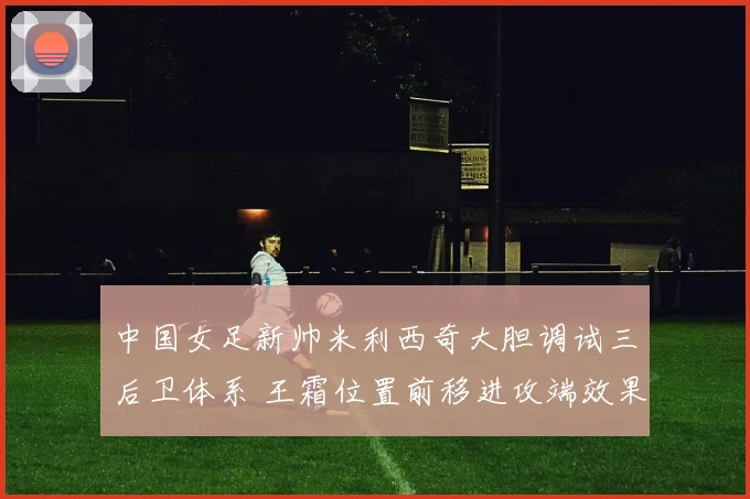 中国女足新帅米利西奇大胆调试三后卫体系 王霜位置前移进攻端效果全面评估