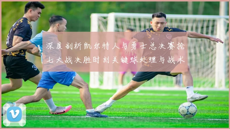 深度剖析凯尔特人与勇士总决赛抢七大战决胜时刻关键球处理与战术博弈