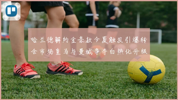 哈兰德解约金条款今夏触发引爆转会市场皇马与曼城争夺白热化升级