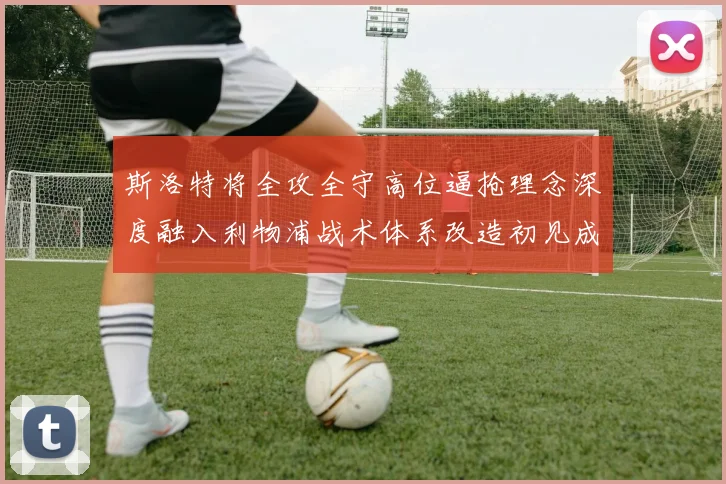 斯洛特将全攻全守高位逼抢理念深度融入利物浦战术体系改造初见成效