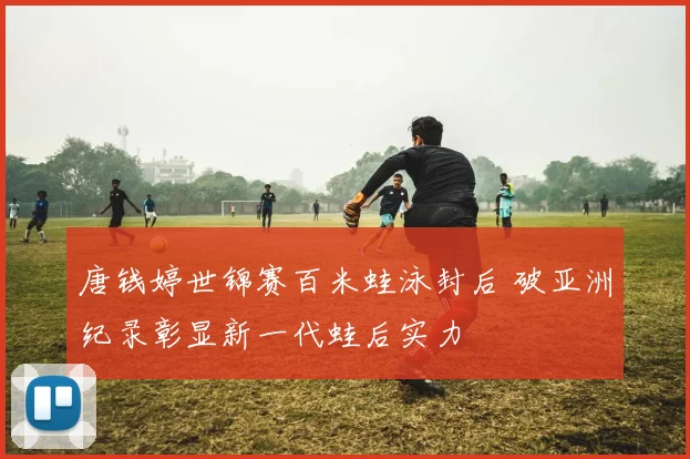 唐钱婷世锦赛百米蛙泳封后 破亚洲纪录彰显新一代蛙后实力