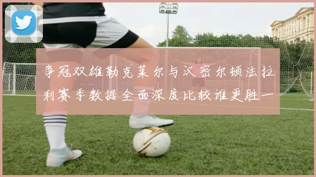 争冠双雄勒克莱尔与汉密尔顿法拉利赛季数据全面深度比较谁更胜一筹