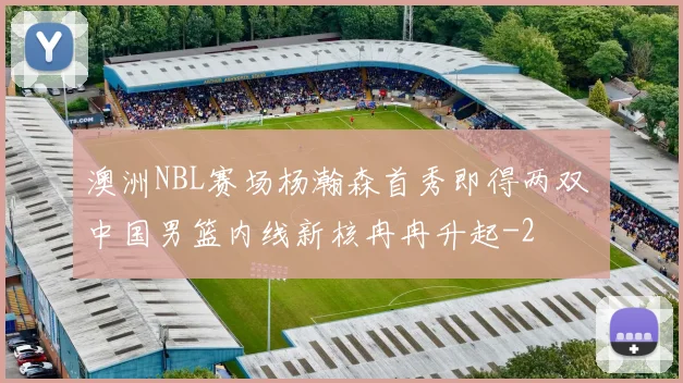 澳洲NBL赛场杨瀚森首秀即得两双 中国男篮内线新核冉冉升起