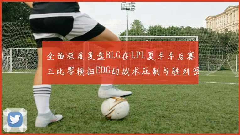 全面深度复盘BLG在LPL夏季季后赛三比零横扫EDG的战术压制与胜利密码