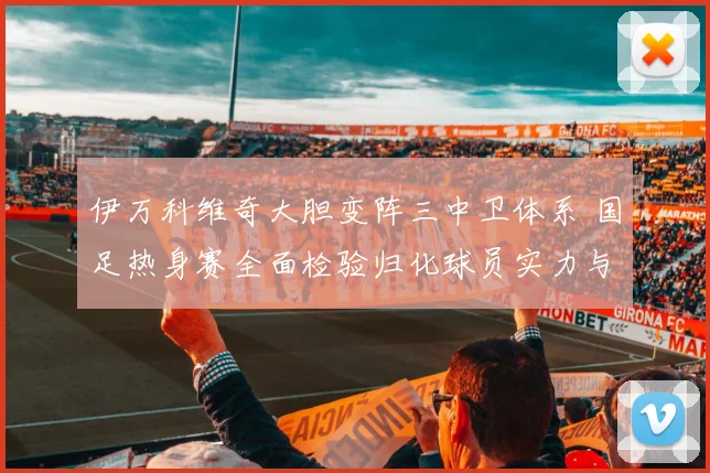 伊万科维奇大胆变阵三中卫体系 国足热身赛全面检验归化球员实力与化学反应