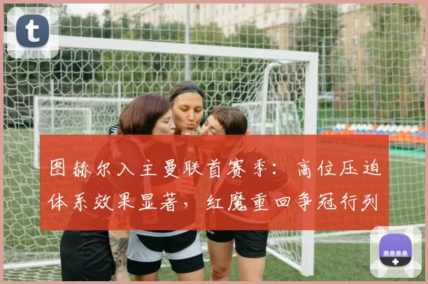 图赫尔入主曼联首赛季:高位压迫体系效果显著,红魔重回争冠行列