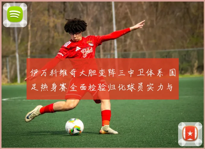 伊万科维奇大胆变阵三中卫体系 国足热身赛全面检验归化球员实力与化学反应
