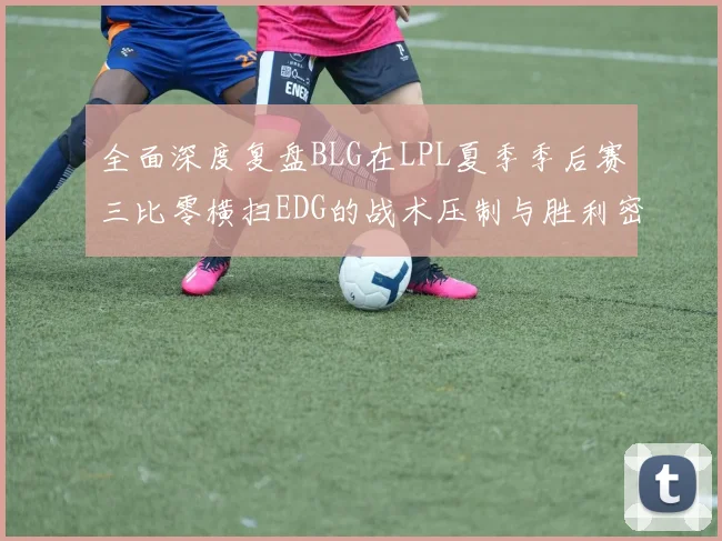 全面深度复盘BLG在LPL夏季季后赛三比零横扫EDG的战术压制与胜利密码