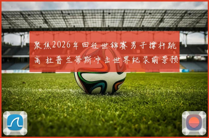 聚焦2026年田径世锦赛男子撑杆跳高 杜普兰蒂斯冲击世界纪录前景预测