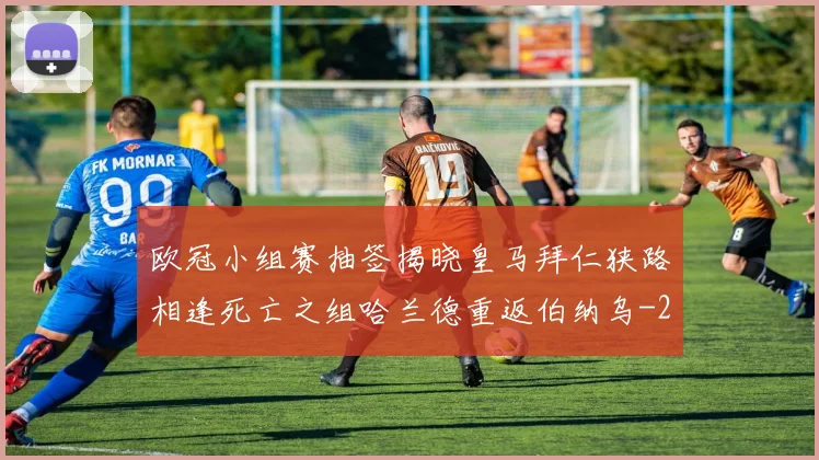 欧冠小组赛抽签揭晓皇马拜仁狭路相逢死亡之组哈兰德重返伯纳乌