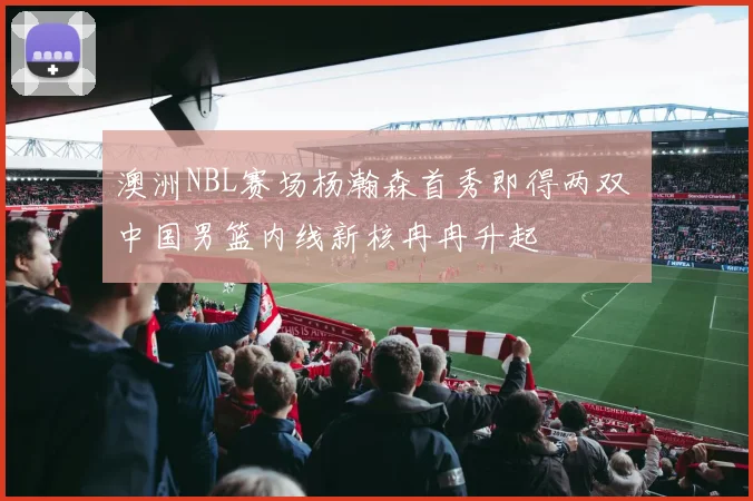 澳洲NBL赛场杨瀚森首秀即得两双 中国男篮内线新核冉冉升起