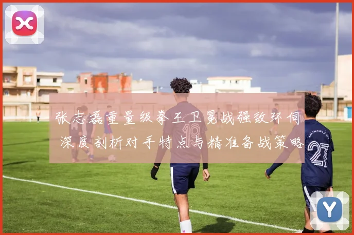 张志磊重量级拳王卫冕战强敌环伺 深度剖析对手特点与精准备战策略
