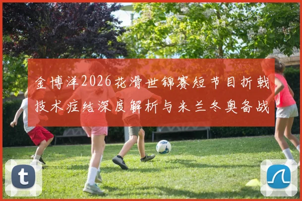 金博洋2026花滑世锦赛短节目折戟技术症结深度解析与米兰冬奥备战蓝图