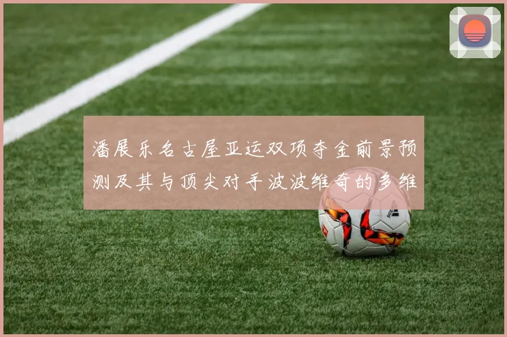 潘展乐名古屋亚运双项夺金前景预测及其与顶尖对手波波维奇的多维度对比剖析