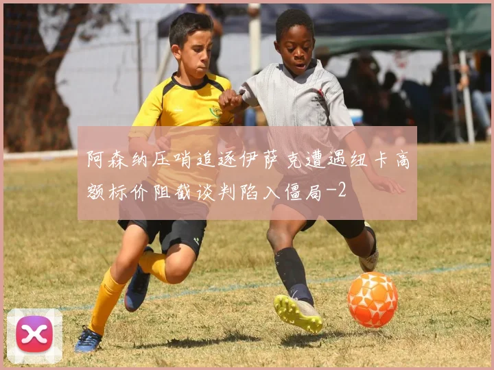 阿森纳压哨追逐伊萨克遭遇纽卡高额标价阻截谈判陷入僵局