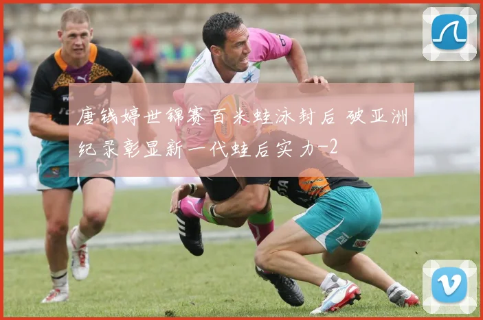 唐钱婷世锦赛百米蛙泳封后 破亚洲纪录彰显新一代蛙后实力