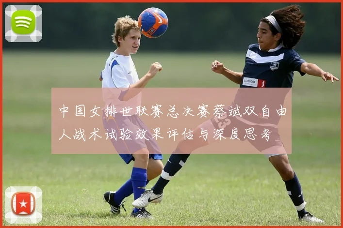 中国女排世联赛总决赛蔡斌双自由人战术试验效果评估与深度思考