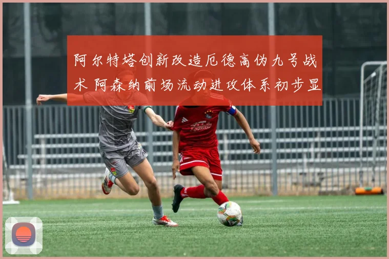 阿尔特塔创新改造厄德高伪九号战术 阿森纳前场流动进攻体系初步显现成效