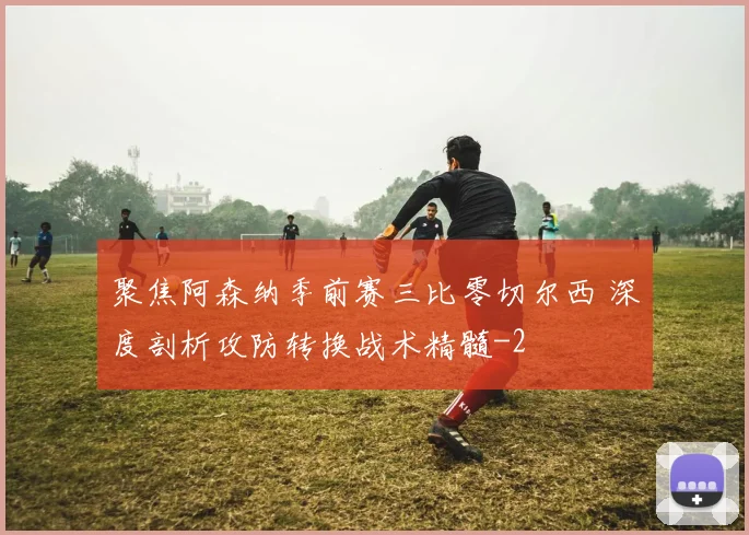 聚焦阿森纳季前赛三比零切尔西 深度剖析攻防转换战术精髓