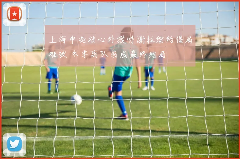 上海申花核心外援特谢拉续约僵局难破 冬季离队或成最终结局