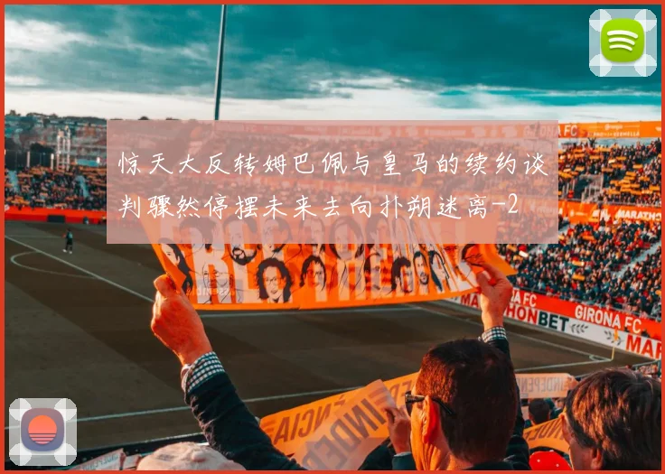 惊天大反转姆巴佩与皇马的续约谈判骤然停摆未来去向扑朔迷离