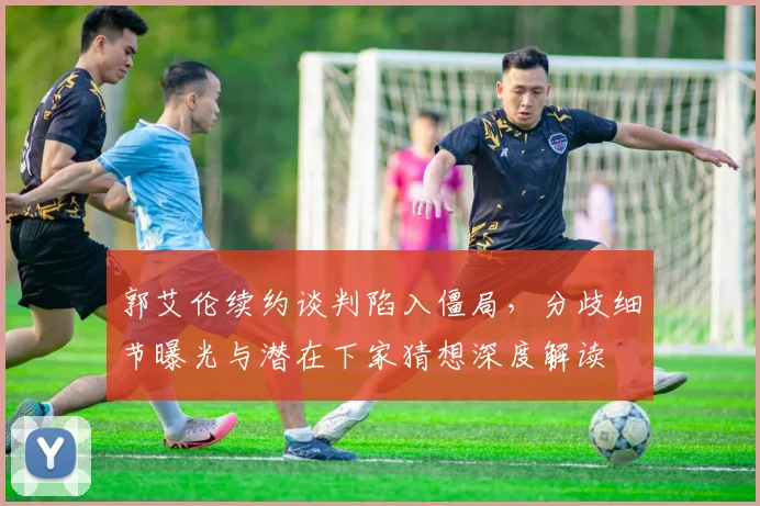 郭艾伦续约谈判陷入僵局，分歧细节曝光与潜在下家猜想深度解读