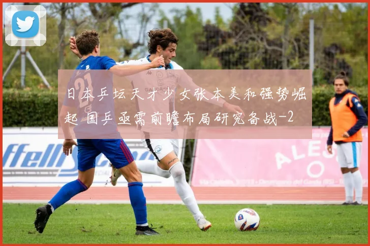 日本乒坛天才少女张本美和强势崛起 国乒亟需前瞻布局研究备战