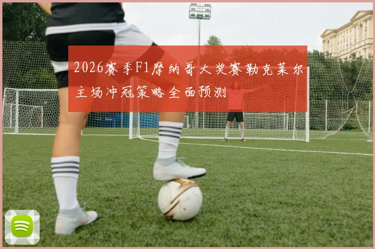 2026赛季F1摩纳哥大奖赛勒克莱尔主场冲冠策略全面预测