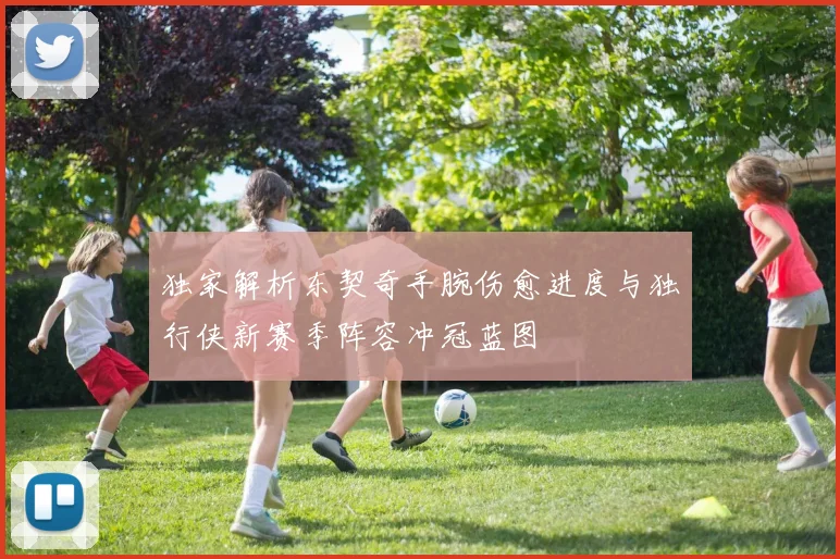 独家解析东契奇手腕伤愈进度与独行侠新赛季阵容冲冠蓝图