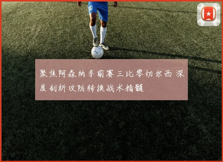 聚焦阿森纳季前赛三比零切尔西 深度剖析攻防转换战术精髓