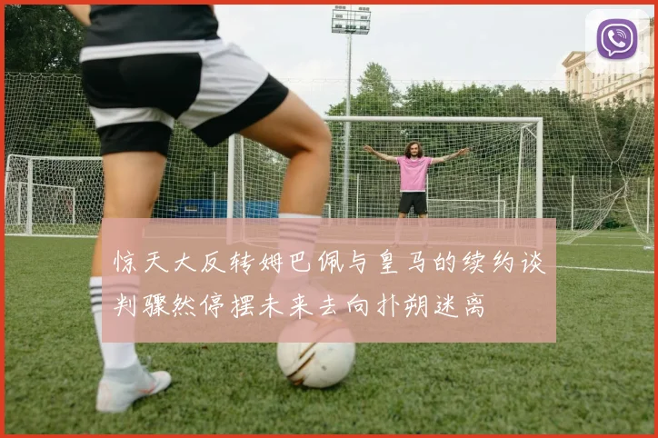 惊天大反转姆巴佩与皇马的续约谈判骤然停摆未来去向扑朔迷离